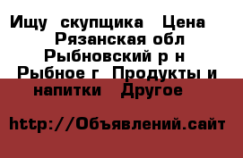 Ищу  скупщика › Цена ­ 0 - Рязанская обл., Рыбновский р-н, Рыбное г. Продукты и напитки » Другое   